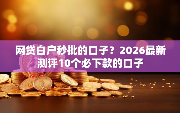 网贷白户秒批的口子？2026最新测评10个必下款的口子