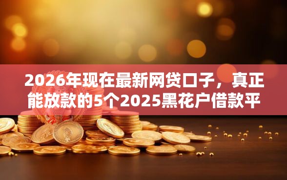 2026年现在最新网贷口子，真正能放款的5个2025黑花户借款平台推荐