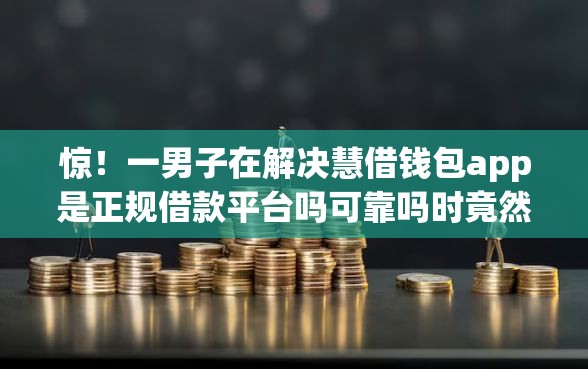 惊！一男子在解决慧借钱包app是正规借款平台吗可靠吗时竟然发现5个比较靠谱的网贷平台，事后分享了出来
