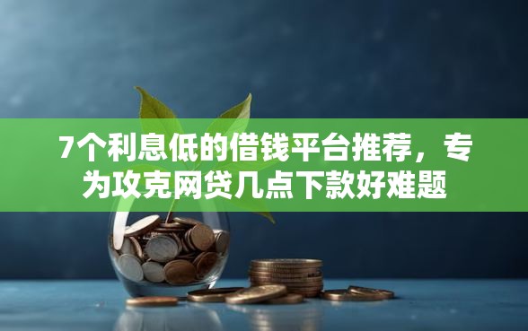 7个利息低的借钱平台推荐，专为攻克网贷几点下款好难题