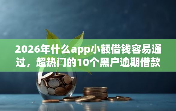 2026年什么app小额借钱容易通过，超热门的10个黑户逾期借款平台推荐