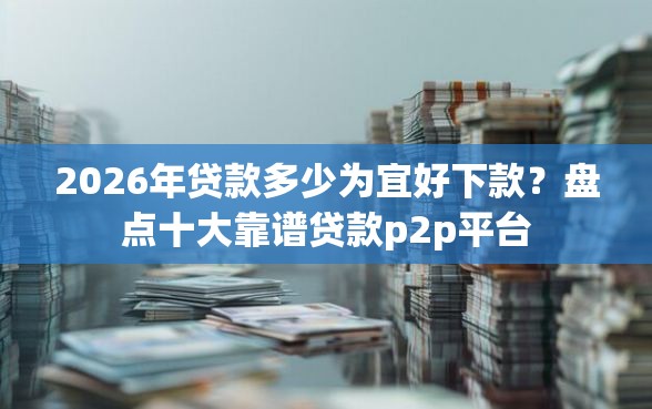 2026年贷款多少为宜好下款？盘点十大靠谱贷款p2p平台