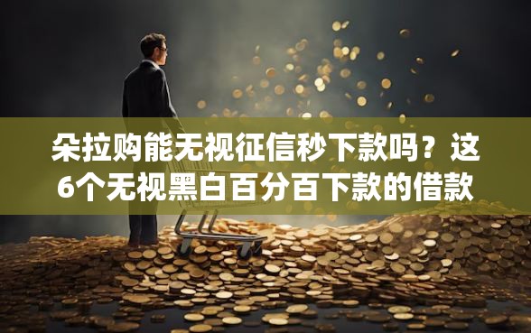 朵拉购能无视征信秒下款吗？这6个无视黑白百分百下款的借款app可以试试