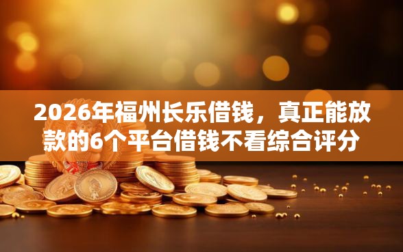 2026年福州长乐借钱，真正能放款的6个平台借钱不看综合评分推荐