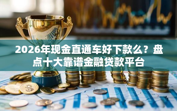 2026年现金直通车好下款么？盘点十大靠谱金融贷款平台