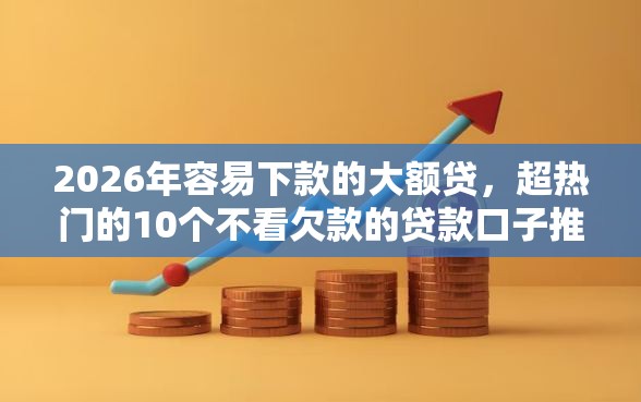 2026年容易下款的大额贷，超热门的10个不看欠款的贷款口子推荐