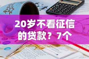 20岁不看征信的贷款？7个平台试试看哪个能下款