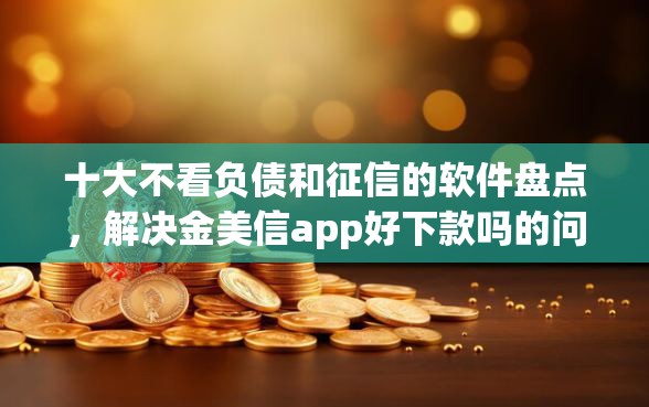 十大不看负债和征信的软件盘点，解决金美信app好下款吗的问题