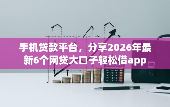 手机贷款平台，分享2026年最新6个网贷大口子轻松借app