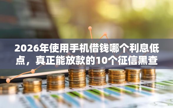 2026年使用手机借钱哪个利息低点，真正能放款的10个征信黑查询多网贷多负债高还能百分百下款的推荐