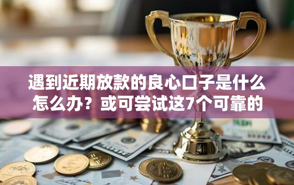 遇到近期放款的良心口子是什么怎么办？或可尝试这7个可靠的小额贷款平台