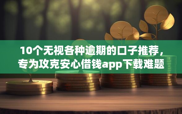 10个无视各种逾期的口子推荐，专为攻克安心借钱app下载难题