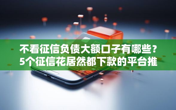 不看征信负债大额口子有哪些？5个征信花居然都下款的平台推荐给你
