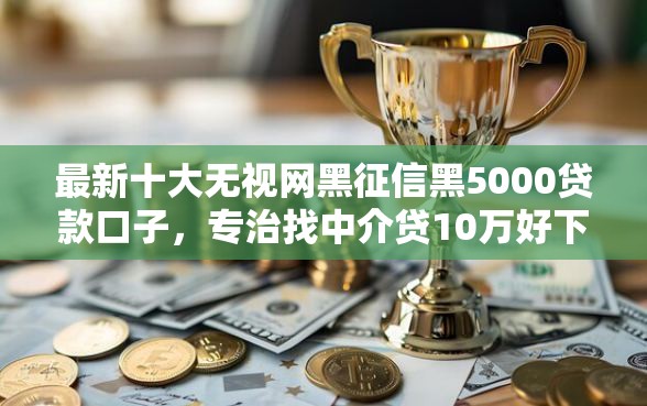 最新十大无视网黑征信黑5000贷款口子，专治找中介贷10万好下款吗