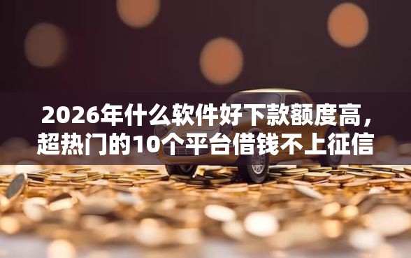 2026年什么软件好下款额度高，超热门的10个平台借钱不上征信推荐