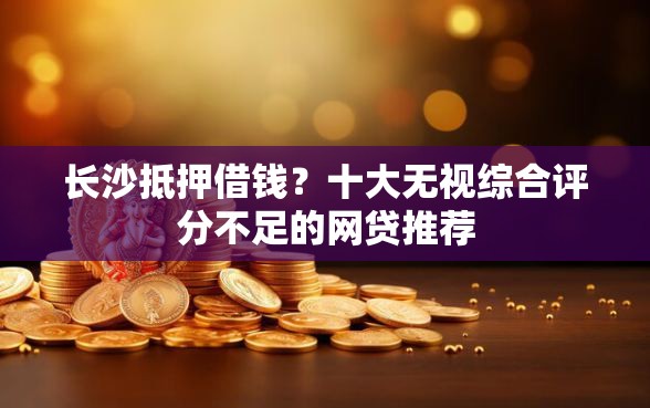 长沙抵押借钱？十大无视综合评分不足的网贷推荐