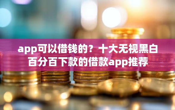 app可以借钱的？十大无视黑白百分百下款的借款app推荐