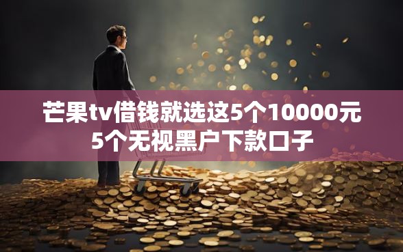 芒果tv借钱就选这5个10000元5个无视黑户下款口子