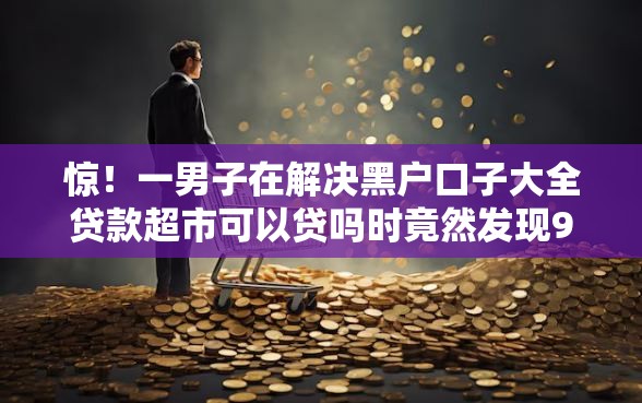 惊！一男子在解决黑户口子大全贷款超市可以贷吗时竟然发现9个额度高的贷款平台，事后分享了出来