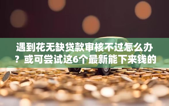 遇到花无缺贷款审核不过怎么办？或可尝试这6个最新能下来钱的软件