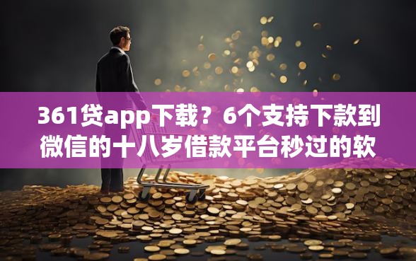 361贷app下载？6个支持下款到微信的十八岁借款平台秒过的软件