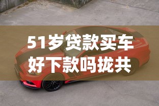 51岁贷款买车好下款吗拢共有哪些选择？9个网黑真正能下款的app详解