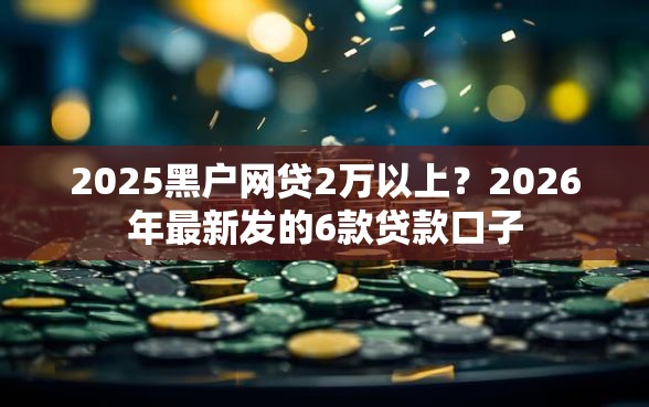 2025黑户网贷2万以上？2026年最新发的6款贷款口子
