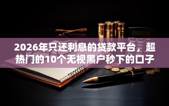 2026年只还利息的贷款平台，超热门的10个无视黑户秒下的口子推荐