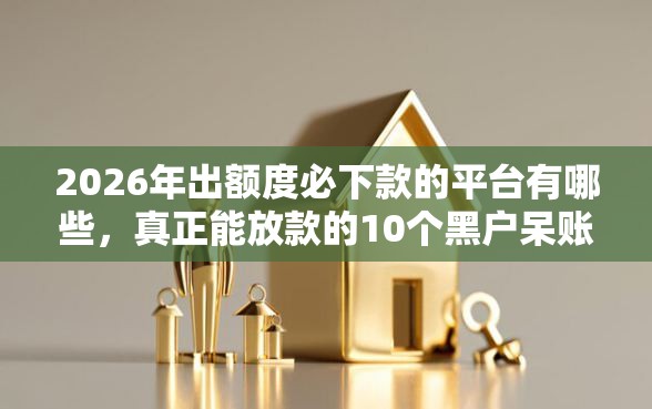 2026年出额度必下款的平台有哪些，真正能放款的10个黑户呆账下款口子推荐