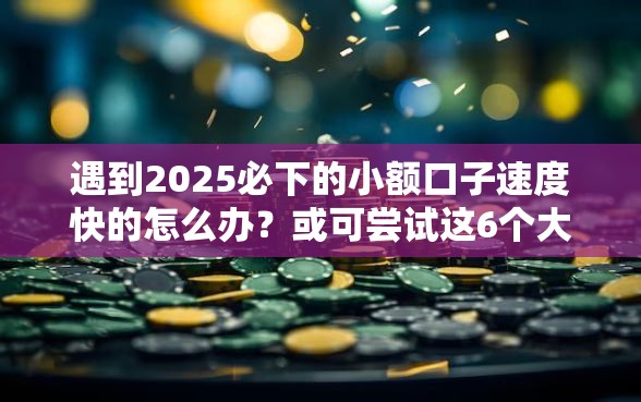 遇到2025必下的小额口子速度快的怎么办？或可尝试这6个大学生可以使用的软件
