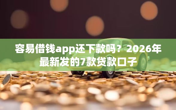 容易借钱app还下款吗？2026年最新发的7款贷款口子
