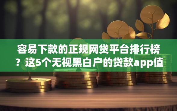 容易下款的正规网贷平台排行榜？这5个无视黑白户的贷款app值得一试