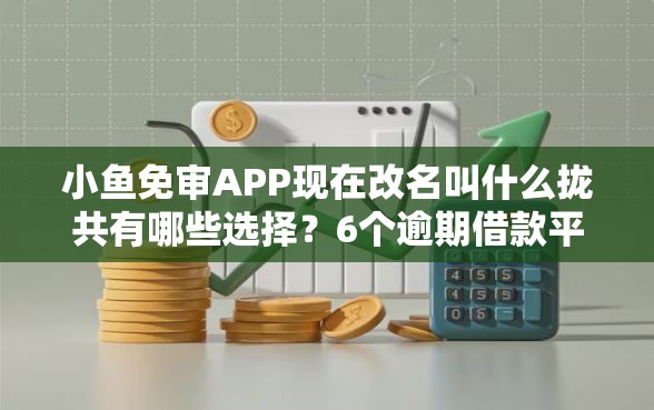小鱼免审APP现在改名叫什么拢共有哪些选择？6个逾期借款平台详解