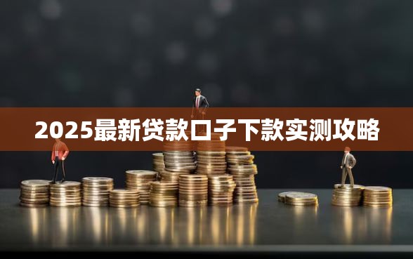 2025最新贷款口子下款实测攻略