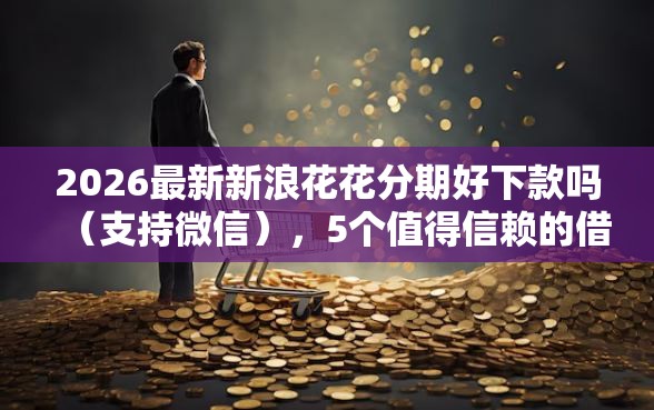 2026最新新浪花花分期好下款吗（支持微信），5个值得信赖的借贷平台无私分享