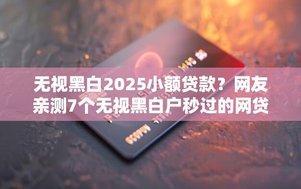 无视黑白2025小额贷款？网友亲测7个无视黑白户秒过的网贷盘点