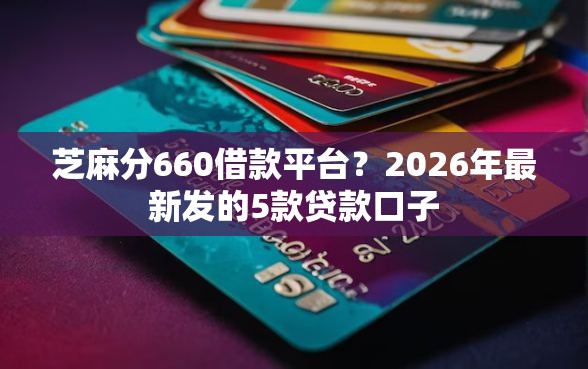 芝麻分660借款平台？2026年最新发的5款贷款口子
