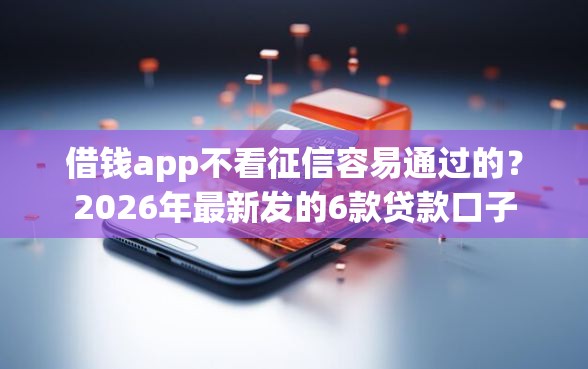 借钱app不看征信容易通过的？2026年最新发的6款贷款口子