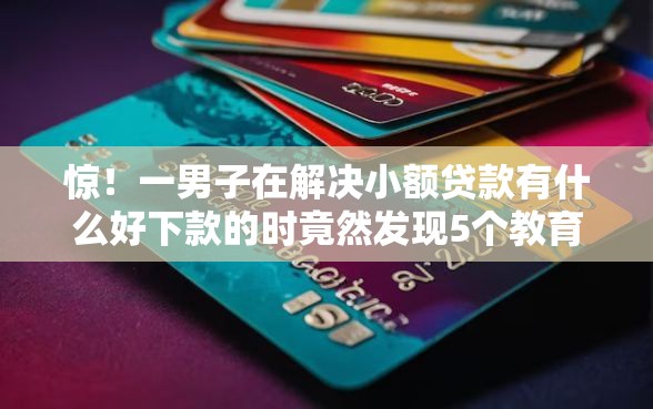 惊！一男子在解决小额贷款有什么好下款的时竟然发现5个教育分期贷款平台，事后分享了出来