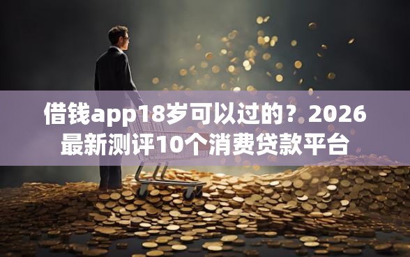 借钱app18岁可以过的？2026最新测评10个消费贷款平台