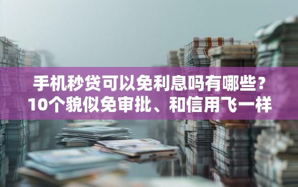 手机秒贷可以免利息吗有哪些？10个貌似免审批、和信用飞一样好下款的口子合集