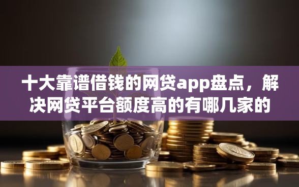 十大靠谱借钱的网贷app盘点，解决网贷平台额度高的有哪几家的问题