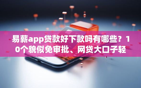 易薪app贷款好下款吗有哪些？10个貌似免审批、网贷大口子轻松借平台合集