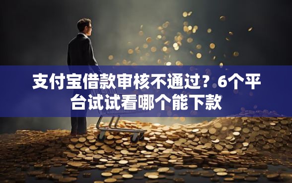 支付宝借款审核不通过？6个平台试试看哪个能下款