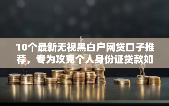 10个最新无视黑白户网贷口子推荐，专为攻克个人身份证贷款如何申请难题