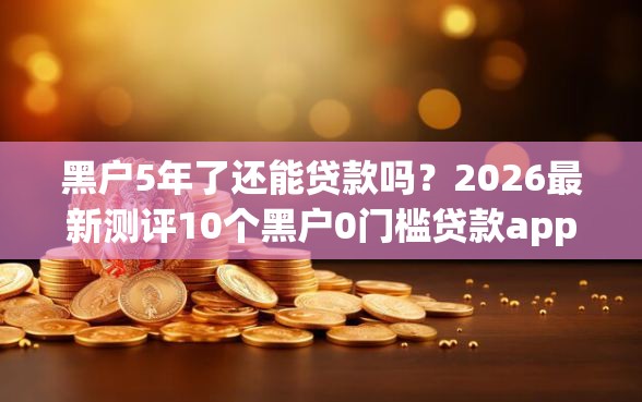 黑户5年了还能贷款吗？2026最新测评10个黑户0门槛贷款app