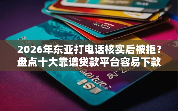 2026年东亚打电话核实后被拒？盘点十大靠谱贷款平台容易下款