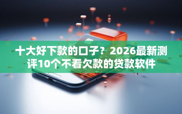 十大好下款的口子？2026最新测评10个不看欠款的贷款软件