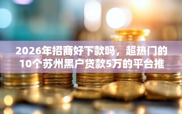 2026年招商好下款吗，超热门的10个苏州黑户贷款5万的平台推荐