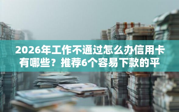 2026年工作不通过怎么办信用卡有哪些？推荐6个容易下款的平台